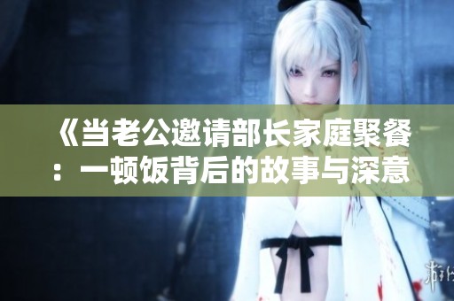 《当老公邀请部长家庭聚餐：一顿饭背后的故事与深意》
