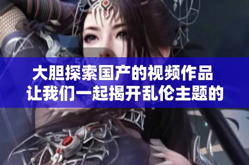大胆探索国产的视频作品 让我们一起揭开乱伦主题的神秘面纱
