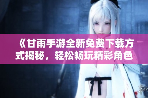 《甘雨手游全新免费下载方式揭秘，轻松畅玩精彩角色体验》