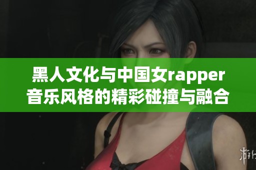 黑人文化与中国女rapper音乐风格的精彩碰撞与融合展现