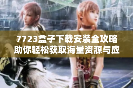 7723盒子下载安装全攻略助你轻松获取海量资源与应用