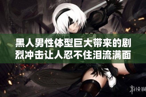 黑人男性体型巨大带来的剧烈冲击让人忍不住泪流满面的辛酸体验