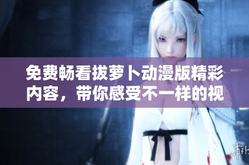 免费畅看拔萝卜动漫版精彩内容，带你感受不一样的视觉体验