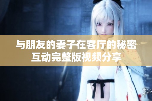 与朋友的妻子在客厅的秘密互动完整版视频分享