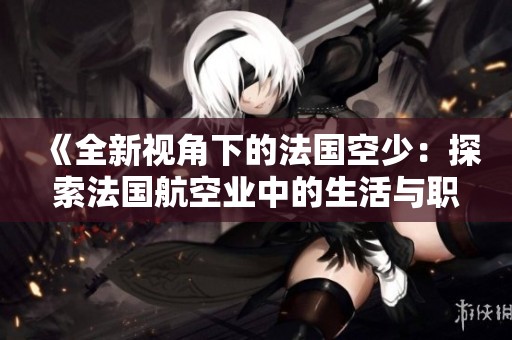 《全新视角下的法国空少：探索法国航空业中的生活与职业挑战》