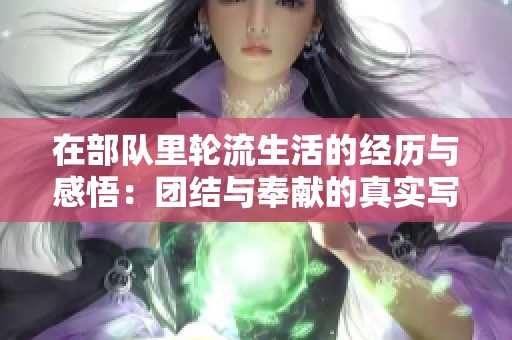 在部队里轮流生活的经历与感悟：团结与奉献的真实写照