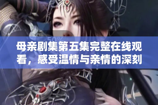 母亲剧集第五集完整在线观看，感受温情与亲情的深刻交织