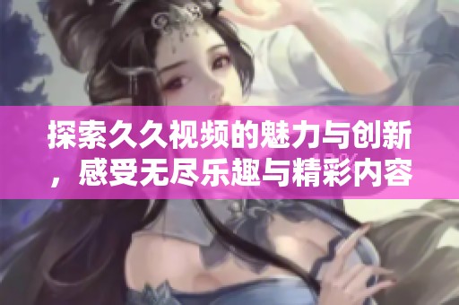 探索久久视频的魅力与创新，感受无尽乐趣与精彩内容的完美结合