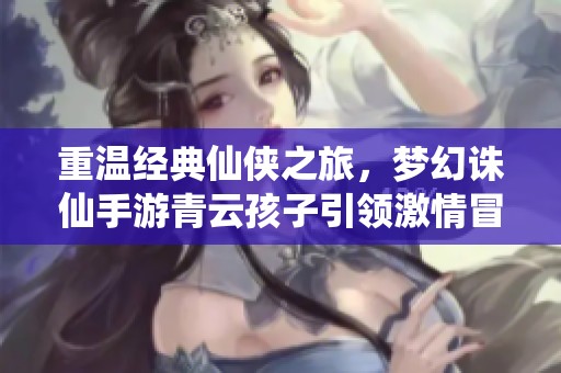 重温经典仙侠之旅，梦幻诛仙手游青云孩子引领激情冒险