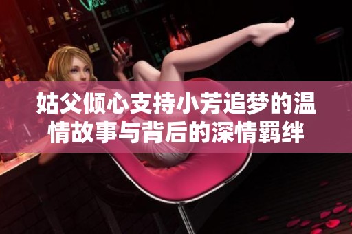 姑父倾心支持小芳追梦的温情故事与背后的深情羁绊