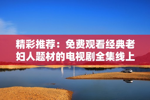 精彩推荐：免费观看经典老妇人题材的电视剧全集线上畅享