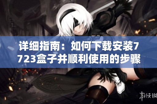 详细指南：如何下载安装7723盒子并顺利使用的步骤与技巧