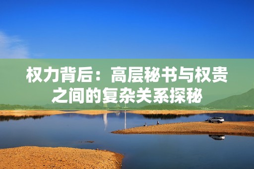 权力背后：高层秘书与权贵之间的复杂关系探秘