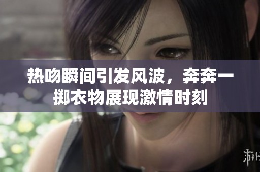 热吻瞬间引发风波，奔奔一掷衣物展现激情时刻
