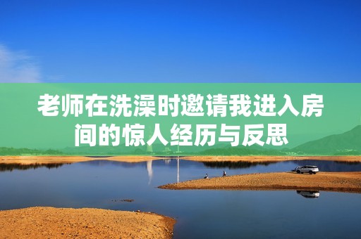 老师在洗澡时邀请我进入房间的惊人经历与反思