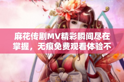麻花传剧MV精彩瞬间尽在掌握，无痕免费观看体验不容错过