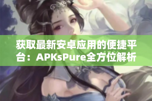 获取最新安卓应用的便捷平台：APKsPure全方位解析与推荐
