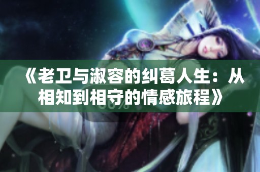 《老卫与淑容的纠葛人生：从相知到相守的情感旅程》