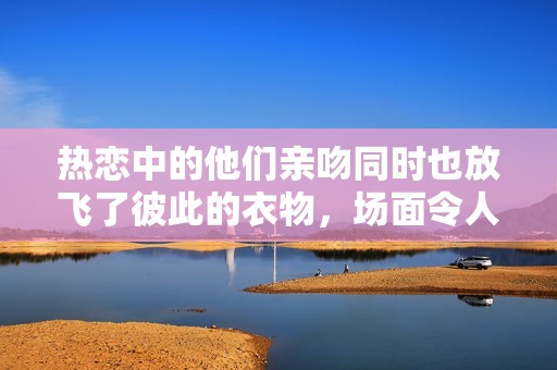 热恋中的他们亲吻同时也放飞了彼此的衣物，场面令人惊叹