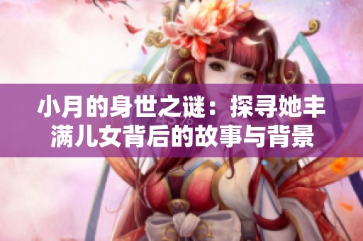 小月的身世之谜：探寻她丰满儿女背后的故事与背景