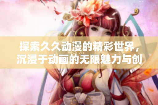 探索久久动漫的精彩世界，沉浸于动画的无限魅力与创意之中