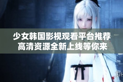 少女韩国影视观看平台推荐 高清资源全新上线等你来探索
