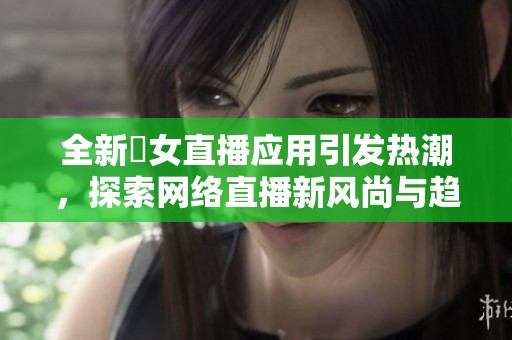全新祼女直播应用引发热潮，探索网络直播新风尚与趋势