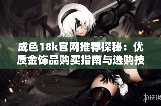 成色18k官网推荐探秘：优质金饰品购买指南与选购技巧分享