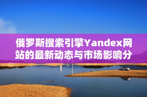 俄罗斯搜索引擎Yandex网站的最新动态与市场影响分析