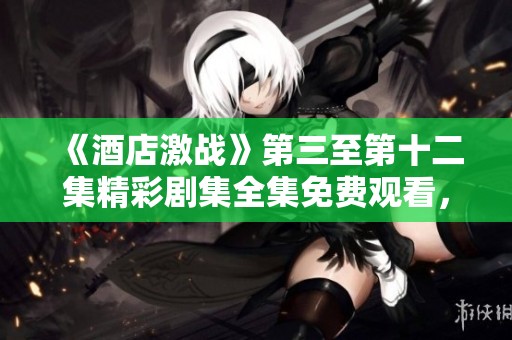 《酒店激战》第三至第十二集精彩剧集全集免费观看，快来一起追剧吧！