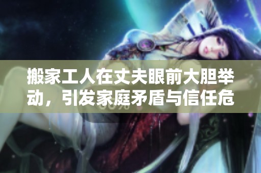 搬家工人在丈夫眼前大胆举动，引发家庭矛盾与信任危机解析