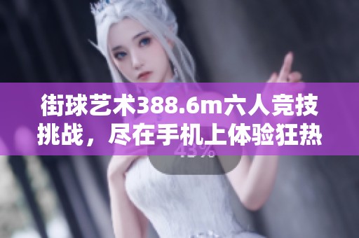 街球艺术388.6m六人竞技挑战，尽在手机上体验狂热街头篮球魅力
