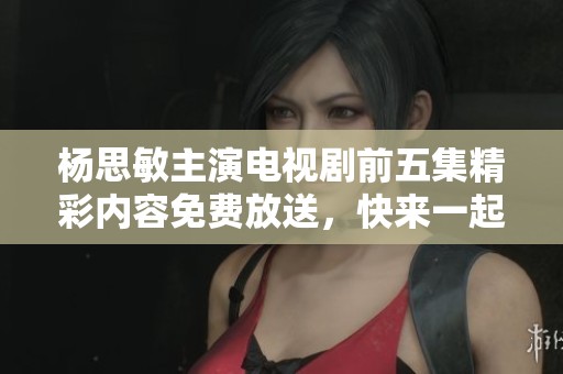 杨思敏主演电视剧前五集精彩内容免费放送，快来一起观看吧！