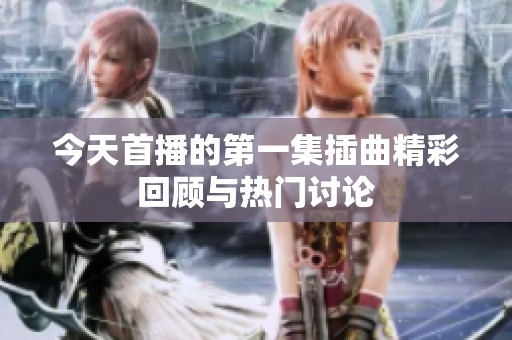 今天首播的第一集插曲精彩回顾与热门讨论