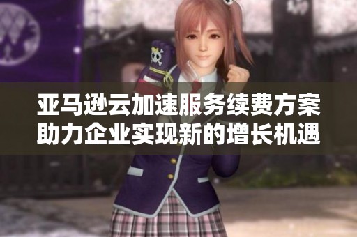 亚马逊云加速服务续费方案助力企业实现新的增长机遇