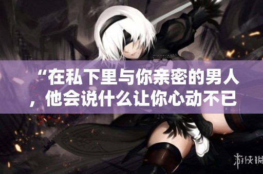 “在私下里与你亲密的男人，他会说什么让你心动不已”