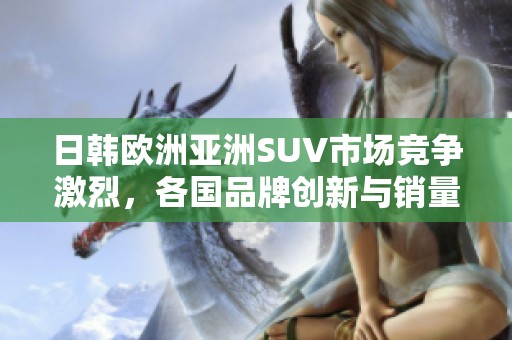 日韩欧洲亚洲SUV市场竞争激烈，各国品牌创新与销量表现分析