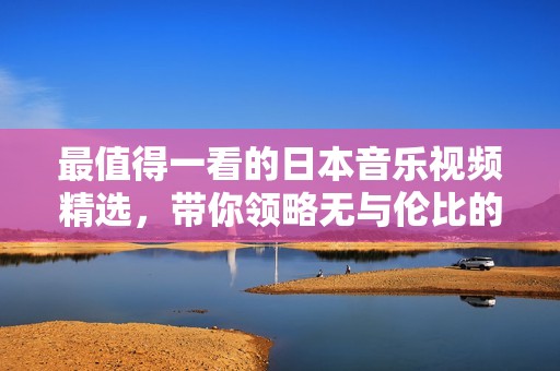 最值得一看的日本音乐视频精选，带你领略无与伦比的视听享受