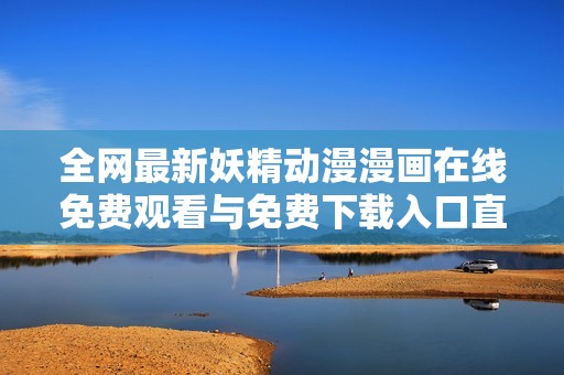 全网最新妖精动漫漫画在线免费观看与免费下载入口直达链接