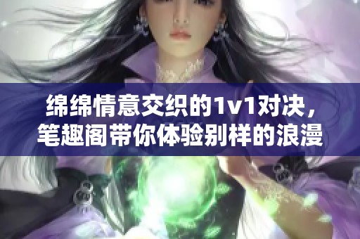 绵绵情意交织的1v1对决，笔趣阁带你体验别样的浪漫旅程