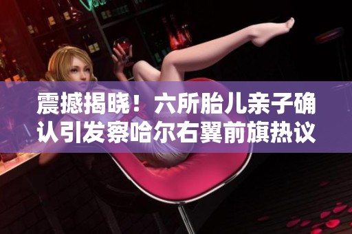 震撼揭晓！六所胎儿亲子确认引发察哈尔右翼前旗热议