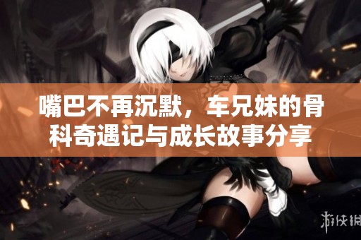嘴巴不再沉默，车兄妹的骨科奇遇记与成长故事分享