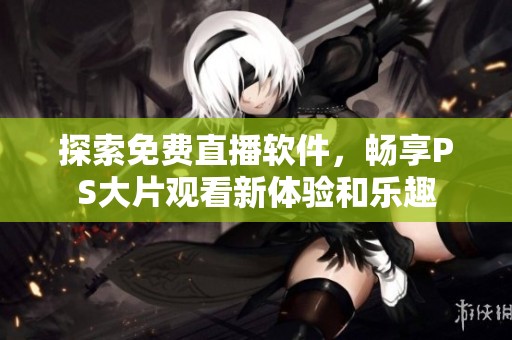 探索免费直播软件，畅享PS大片观看新体验和乐趣