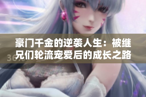 豪门千金的逆袭人生：被继兄们轮流宠爱后的成长之路