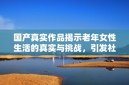 国产真实作品揭示老年女性生活的真实与挑战，引发社会关注