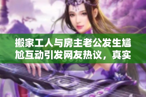 搬家工人与房主老公发生尴尬互动引发网友热议，真实情况令人思考