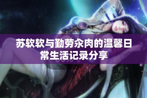 苏软软与勤劳汆肉的温馨日常生活记录分享