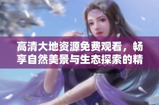 高清大地资源免费观看，畅享自然美景与生态探索的精彩视频体验