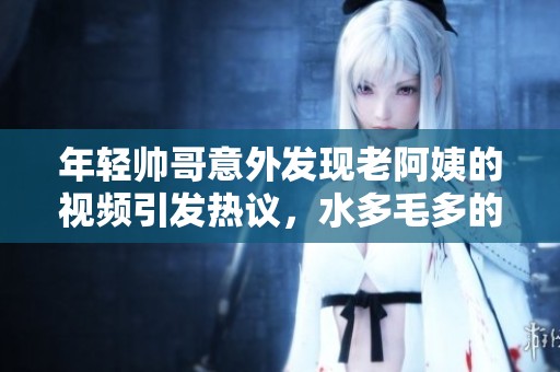 年轻帅哥意外发现老阿姨的视频引发热议，水多毛多的秘密曝光