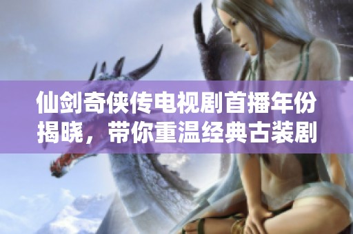 仙剑奇侠传电视剧首播年份揭晓，带你重温经典古装剧的辉煌历程